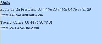 Links

Ecole de ski Francais:  00 4 4 76 80 74 93/ 04 76 79 85 29
www.esf-ozenoisans.com

Tourist Office: 00 44 76 80 78 01
www.oz-en-oisans.com

